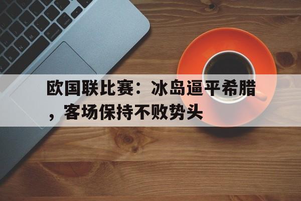 欧国联比赛：冰岛逼平希腊，客场保持不败势头