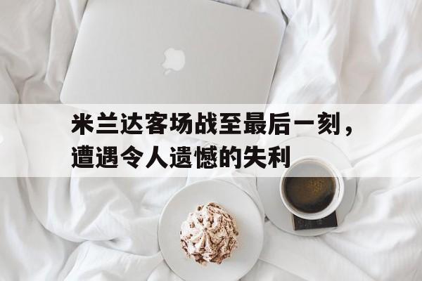 米兰达客场战至最后一刻，遭遇令人遗憾的失利